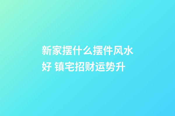 新家摆什么摆件风水好 镇宅招财运势升